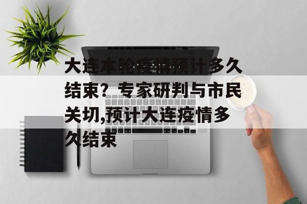 大连本轮疫情预计多久结束?专家研判与市民关切,预计大连疫情多久结束 大连本轮疫情预计多久结束?专家研判与市民关切,预计大连疫情多久结束