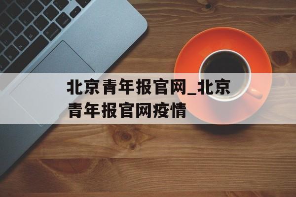 北京青年报官网_北京青年报官网疫情 北京青年报官网_北京青年报官网疫情